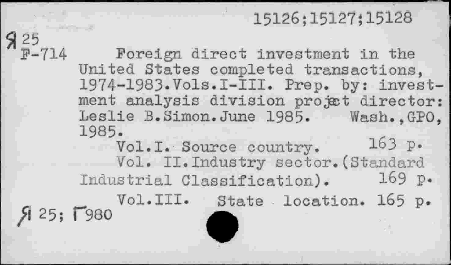 ﻿15126;15127J15128
SI 25
F-714 Foreign direct investment in the United States completed transactions, 1974-1983«Vols.I-III. Prep, by: investment analysis division projsct director: Leslie B.Simon.June 1985« Wash.,GPO, 1985«
Vol.I. Source country. 163 p«
Vol. II.Industry sector.(Standard Industrial Classification). 169 P«
. Vol.III. State location. 165 p« /1 25; T980